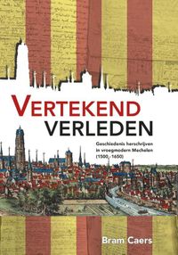 Vertekend verleden. Geschiedenis herschrijven in vroegmodern Mechelen (1500-1650) door Bram Caers